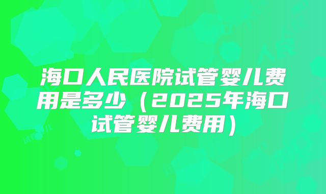 海口人民医院试管婴儿费用是多少（2025年海口试管婴儿费用）
