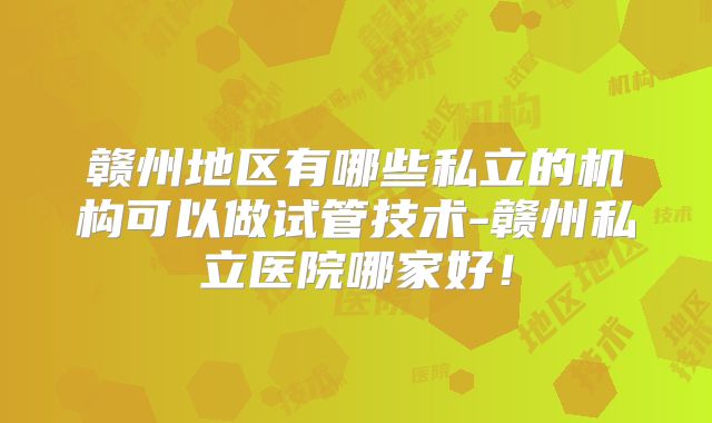 赣州地区有哪些私立的机构可以做试管技术-赣州私立医院哪家好！