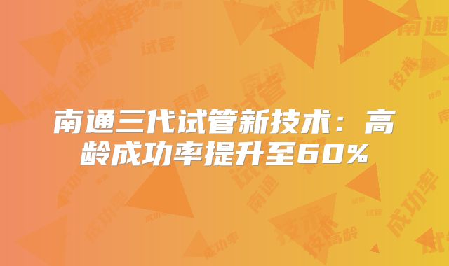 南通三代试管新技术：高龄成功率提升至60%