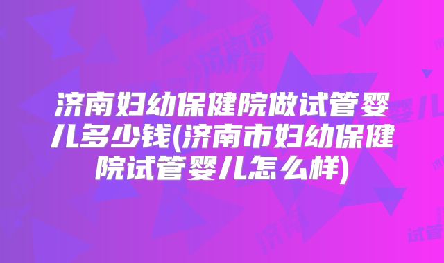 济南妇幼保健院做试管婴儿多少钱(济南市妇幼保健院试管婴儿怎么样)