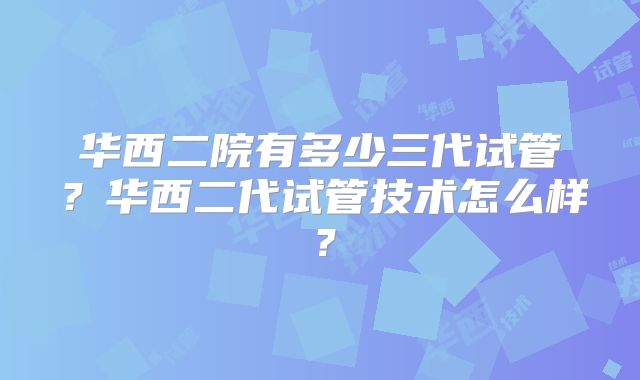 华西二院有多少三代试管？华西二代试管技术怎么样？