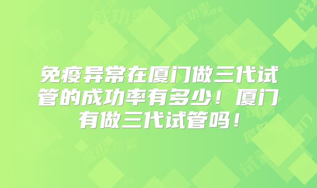 免疫异常在厦门做三代试管的成功率有多少！厦门有做三代试管吗！