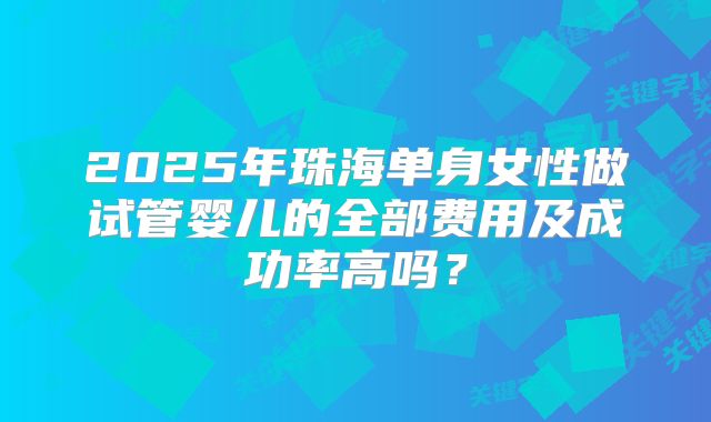 2025年珠海单身女性做试管婴儿的全部费用及成功率高吗？