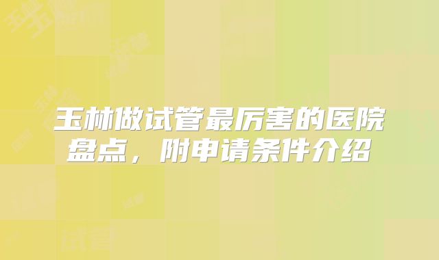 玉林做试管最厉害的医院盘点，附申请条件介绍