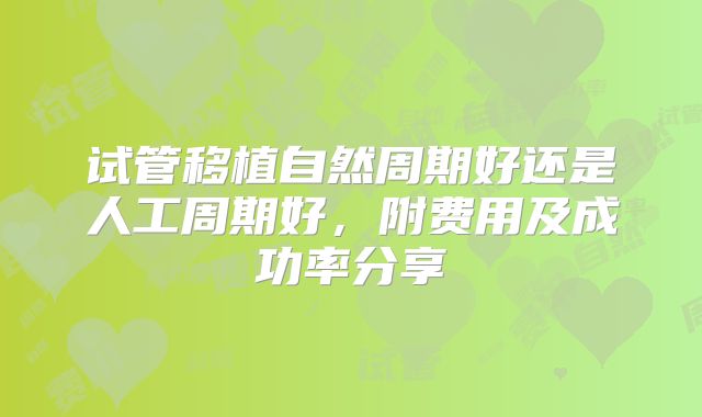 试管移植自然周期好还是人工周期好，附费用及成功率分享