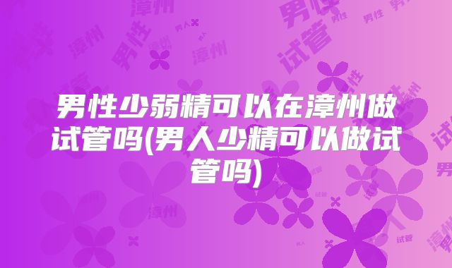 男性少弱精可以在漳州做试管吗(男人少精可以做试管吗)