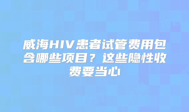 威海HIV患者试管费用包含哪些项目？这些隐性收费要当心