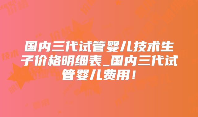 国内三代试管婴儿技术生子价格明细表_国内三代试管婴儿费用!