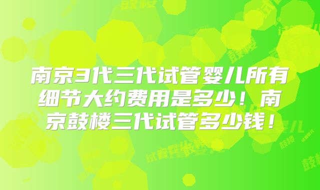 南京3代三代试管婴儿所有细节大约费用是多少!南京鼓楼三代试管多少钱!