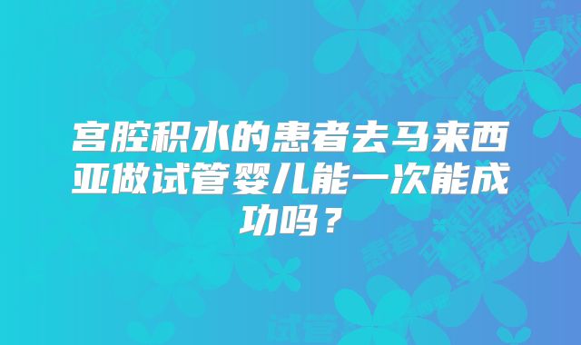 宫腔积水的患者去马来西亚做试管婴儿能一次能成功吗？