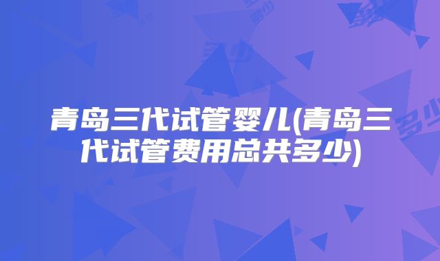青岛三代试管婴儿(青岛三代试管费用总共多少)