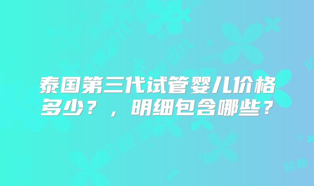 泰国第三代试管婴儿价格多少？，明细包含哪些？
