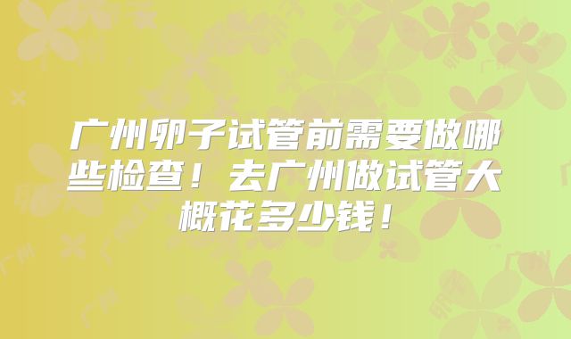 广州卵子试管前需要做哪些检查！去广州做试管大概花多少钱！