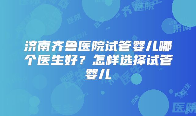济南齐鲁医院试管婴儿哪个医生好？怎样选择试管婴儿
