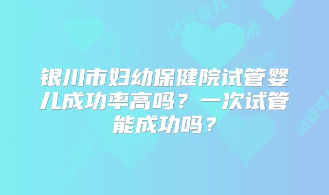 银川市妇幼保健院试管婴儿成功率高吗?一次试管能成功吗?
