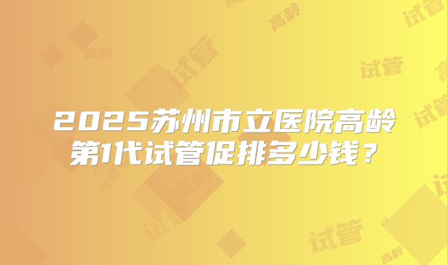 2025苏州市立医院高龄第1代试管促排多少钱?