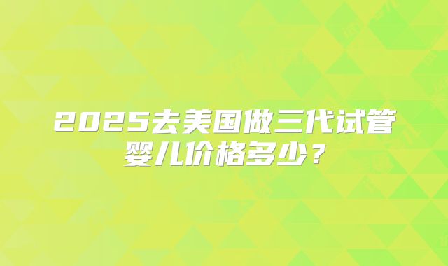 2025去美国做三代试管婴儿价格多少？