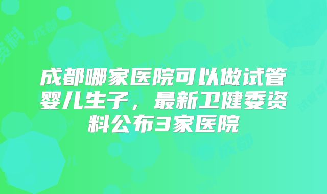 成都哪家医院可以做试管婴儿生子，最新卫健委资料公布3家医院