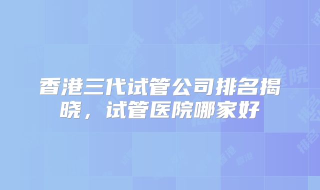 香港三代试管公司排名揭晓，试管医院哪家好