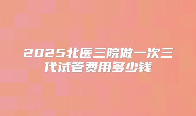 2025北医三院做一次三代试管费用多少钱