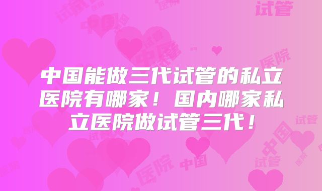 中国能做三代试管的私立医院有哪家！国内哪家私立医院做试管三代！