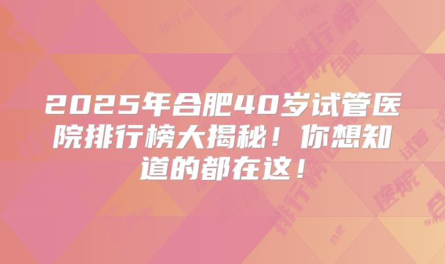2025年合肥40岁试管医院排行榜大揭秘！你想知道的都在这！