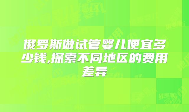 俄罗斯做试管婴儿便宜多少钱,探索不同地区的费用差异