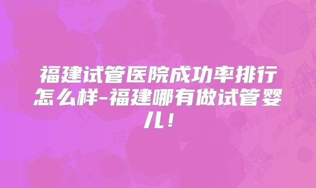 福建试管医院成功率排行怎么样-福建哪有做试管婴儿！