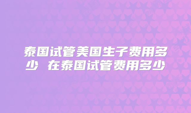 泰国试管美国生子费用多少 在泰国试管费用多少