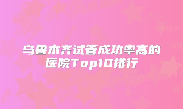 乌鲁木齐试管成功率高的医院Top10排行
