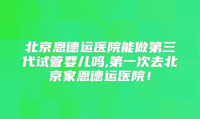北京恩德运医院能做第三代试管婴儿吗,第一次去北京家恩德运医院！