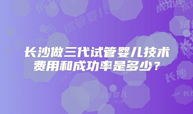长沙做三代试管婴儿技术费用和成功率是多少？