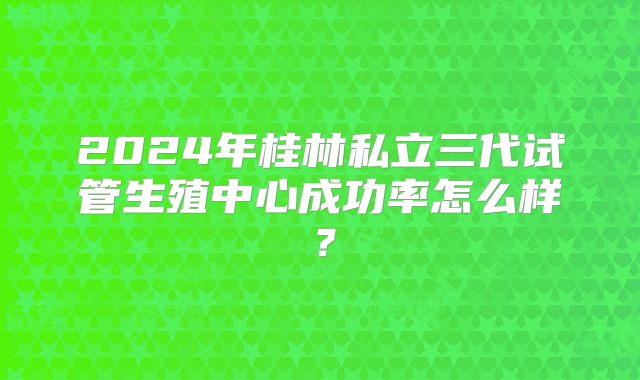 2024年桂林私立三代试管生殖中心成功率怎么样?