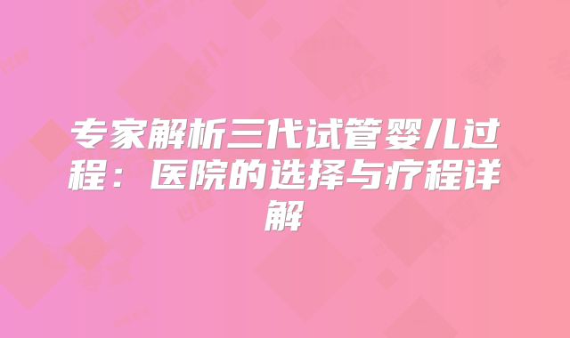 专家解析三代试管婴儿过程：医院的选择与疗程详解