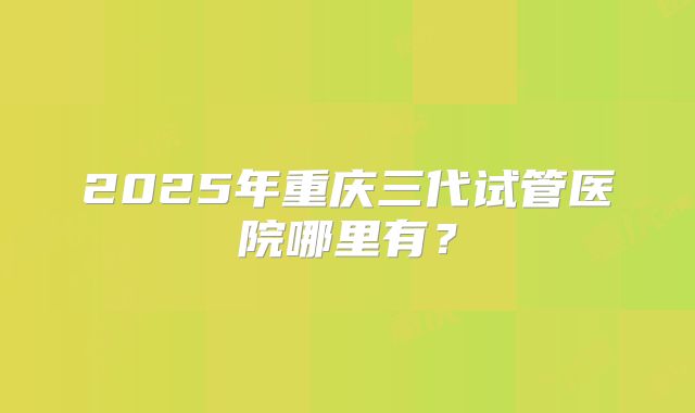 2025年重庆三代试管医院哪里有？