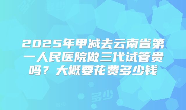 2025年甲减去云南省第一人民医院做三代试管贵吗？大概要花费多少钱