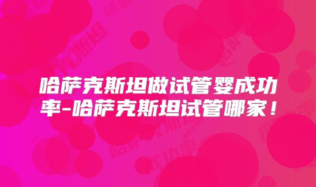 哈萨克斯坦做试管婴成功率-哈萨克斯坦试管哪家！