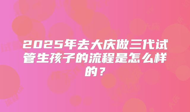 2025年去大庆做三代试管生孩子的流程是怎么样的？