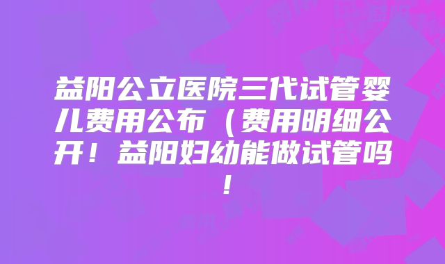 益阳公立医院三代试管婴儿费用公布（费用明细公开！益阳妇幼能做试管吗！