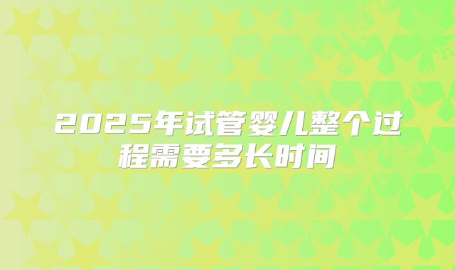 2025年试管婴儿整个过程需要多长时间