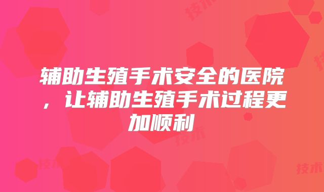 辅助生殖手术安全的医院，让辅助生殖手术过程更加顺利