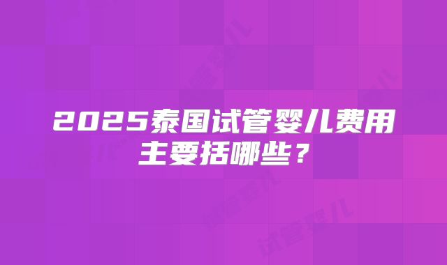 2025泰国试管婴儿费用主要括哪些？