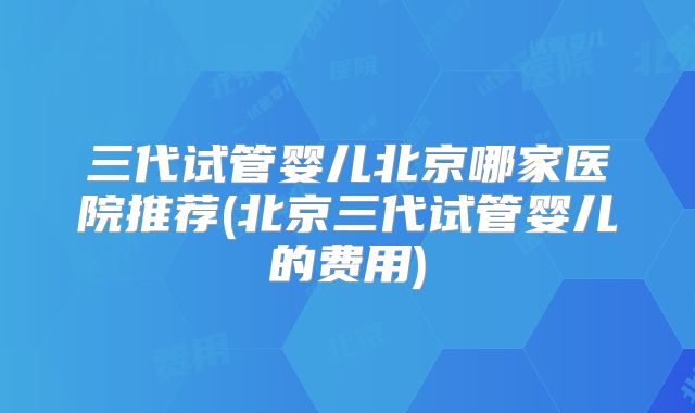 三代试管婴儿北京哪家医院推荐(北京三代试管婴儿的费用)