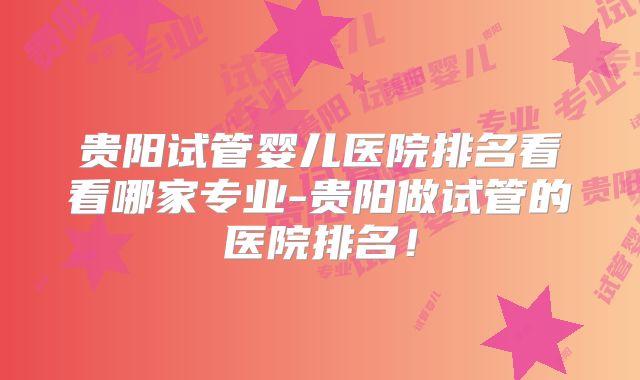 贵阳试管婴儿医院排名看看哪家专业-贵阳做试管的医院排名!