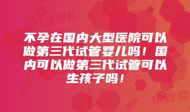 不孕在国内大型医院可以做第三代试管婴儿吗!国内可以做第三代试管可以生孩子吗!