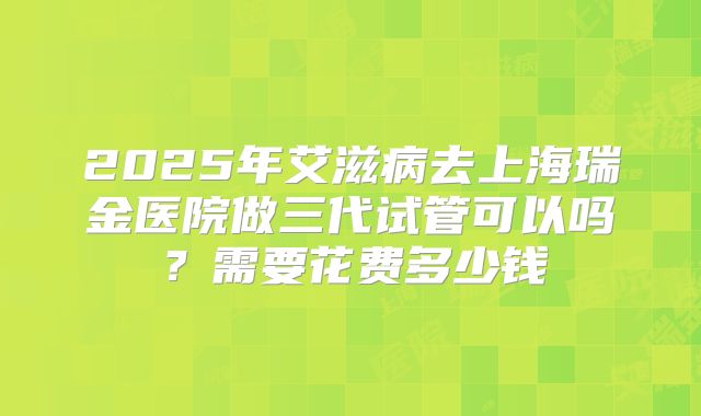 2025年艾滋病去上海瑞金医院做三代试管可以吗？需要花费多少钱