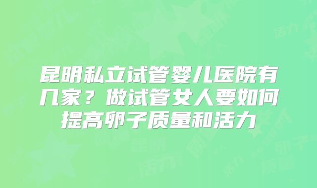 昆明私立试管婴儿医院有几家？做试管女人要如何提高卵子质量和活力