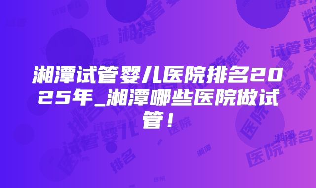 湘潭试管婴儿医院排名2025年_湘潭哪些医院做试管！