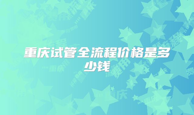 重庆试管全流程价格是多少钱