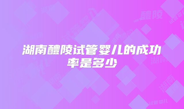 湖南醴陵试管婴儿的成功率是多少